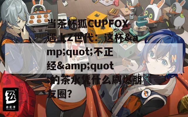 當茶杯狐CUPFOX遇上Z世代：這杯&quot;不正經&quot;的茶水憑什么刷爆朋友圈？