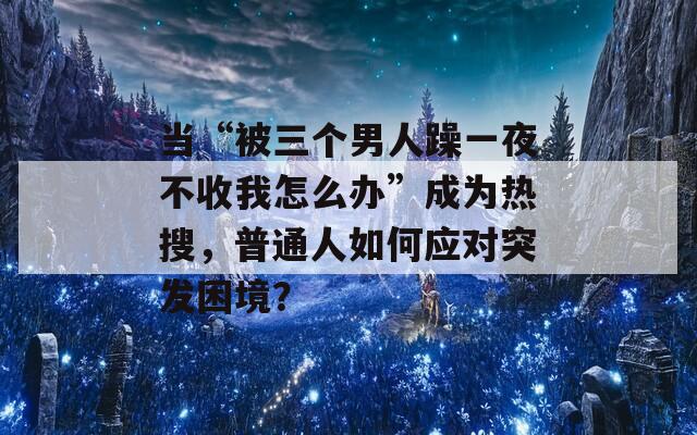 當“被三個男人躁一夜不收我怎么辦”成為熱搜，普通人如何應(yīng)對突發(fā)困境？