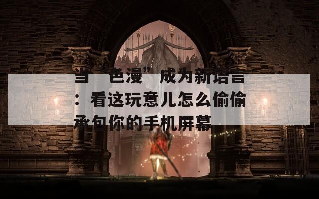 當(dāng)“色漫”成為新語(yǔ)言：看這玩意兒怎么偷偷承包你的手機(jī)屏幕