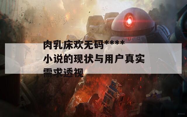 肉乳床歡無碼****小說的現(xiàn)狀與用戶真實需求透視