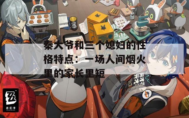 秦大爺和三個(gè)媳婦的性格特點(diǎn)：一場(chǎng)人間煙火里的家長(zhǎng)里短