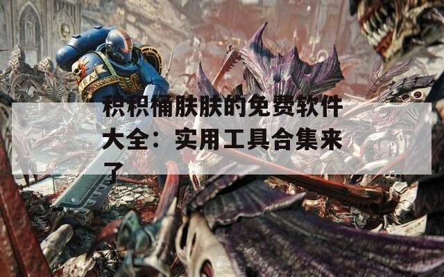 積積桶膚膚的免費(fèi)軟件大全：實用工具合集來了