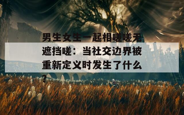 男生女生一起相嗟嗟無遮擋嗟：當(dāng)社交邊界被重新定義時發(fā)生了什么？