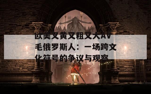 歐美又黃又粗又大AV毛俄羅斯人：一場(chǎng)跨文化符號(hào)的爭(zhēng)議與觀察