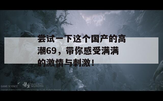 嘗試一下這個(gè)國(guó)產(chǎn)的高潮69，帶你感受滿滿的激情與刺激！