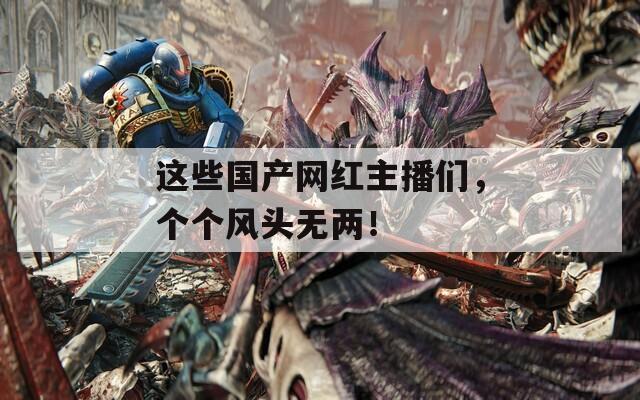 這些國產(chǎn)網(wǎng)紅主播們，個(gè)個(gè)風(fēng)頭無兩！