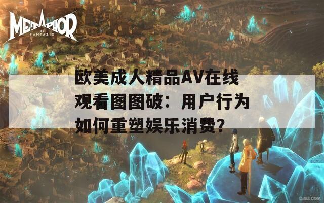 歐美成人精品AV在線觀看圖圖破：用戶行為如何重塑娛樂(lè)消費(fèi)？