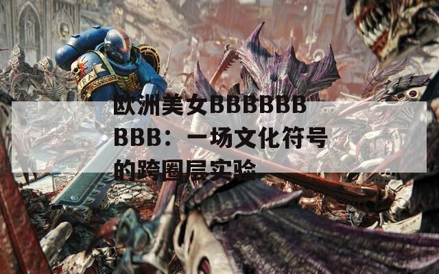 歐洲美女BBBBBBBBB：一場文化符號的跨圈層實(shí)驗(yàn)