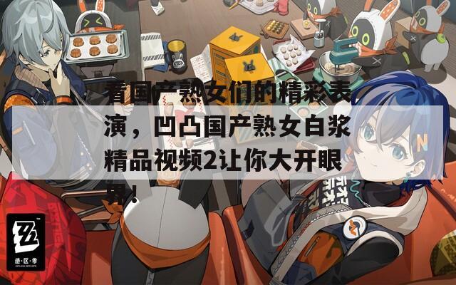看國產(chǎn)熟女們的精彩表演，凹凸國產(chǎn)熟女白漿精品視頻2讓你大開眼界！