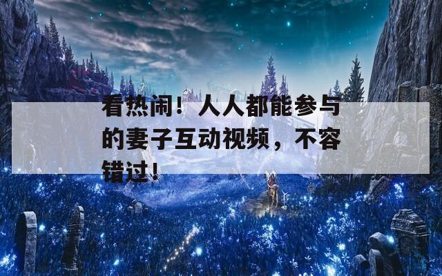 看熱鬧！人人都能參與的妻子互動視頻，不容錯過！