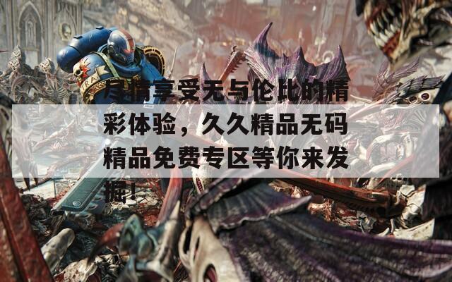 盡情享受無與倫比的精彩體驗，久久精品無碼精品免費專區(qū)等你來發(fā)掘！
