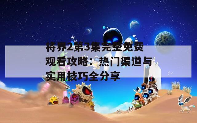 將界2第3集完整免費觀看攻略：熱門渠道與實用技巧全分享