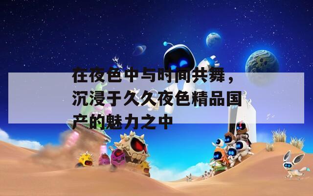 在夜色中與時(shí)間共舞，沉浸于久久夜色精品國產(chǎn)的魅力之中