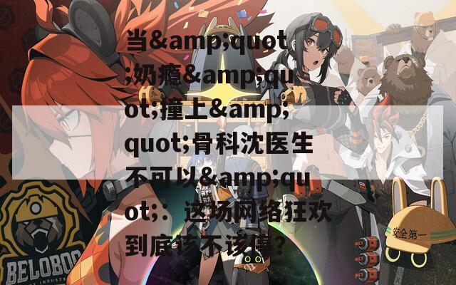 當(dāng)&quot;奶癮&quot;撞上&quot;骨科沈醫(yī)生不可以&quot;：這場網(wǎng)絡(luò)狂歡到底該不該停？
