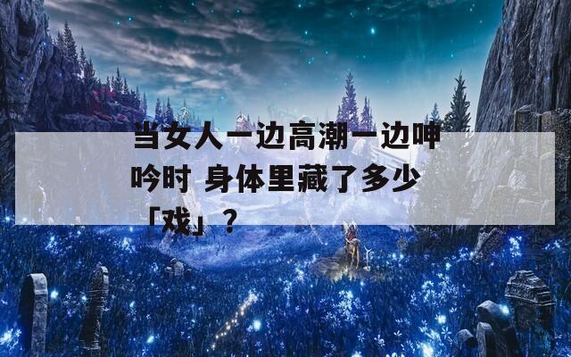 當(dāng)女人一邊高潮一邊呻吟時(shí) 身體里藏了多少「戲」？