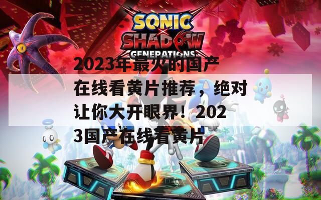 2023年最火的國產(chǎn)在線看黃片推薦，絕對讓你大開眼界！2023國產(chǎn)在線看黃片