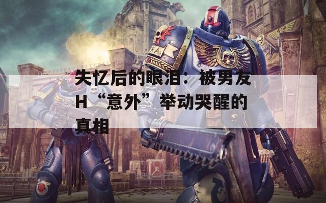 失憶后的眼淚：被男友H“意外”舉動哭醒的真相