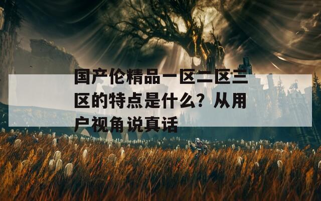 國(guó)產(chǎn)倫精品一區(qū)二區(qū)三區(qū)的特點(diǎn)是什么？從用戶(hù)視角說(shuō)真話(huà)