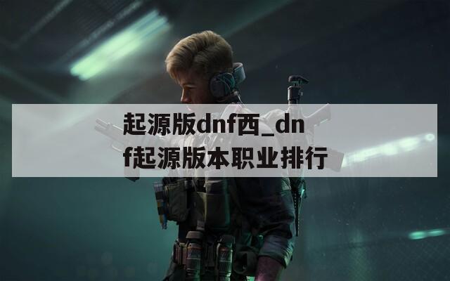 起源版dnf西_dnf起源版本職業(yè)排行
