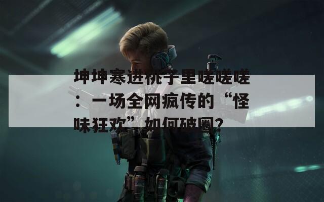 坤坤寒進(jìn)桃子里嗟嗟嗟：一場(chǎng)全網(wǎng)瘋傳的“怪味狂歡”如何破圈？