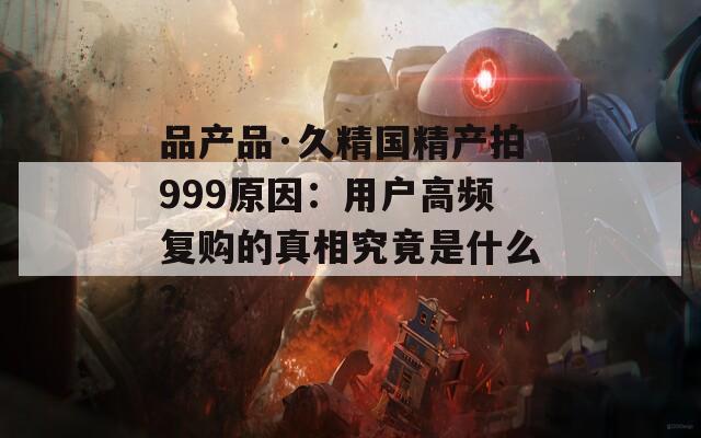 品產品·久精國精產拍999原因：用戶高頻復購的真相究竟是什么？