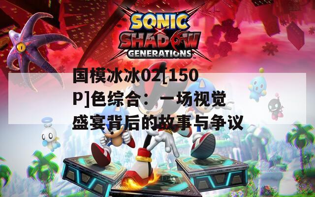 國模冰冰02[150P]色綜合：一場視覺盛宴背后的故事與爭議