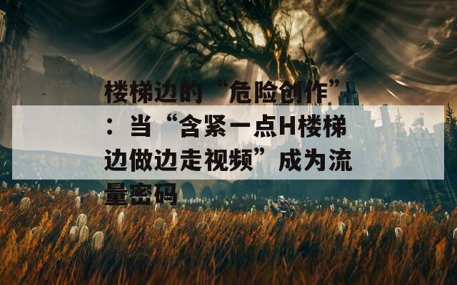 樓梯邊的“危險(xiǎn)創(chuàng)作”：當(dāng)“含緊一點(diǎn)H樓梯邊做邊走視頻”成為流量密碼