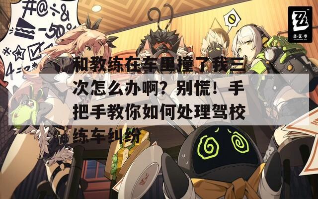 和教練在車?yán)镒擦宋胰卧趺崔k?。縿e慌！手把手教你如何處理駕校練車糾紛