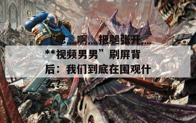 “嗯灬啊灬把腿張開灬**視頻男男”刷屏背后：我們到底在圍觀什么？