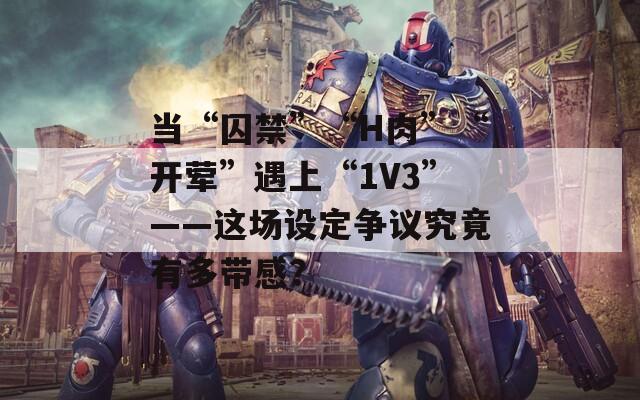 當(dāng)“囚禁”“H肉”“開葷”遇上“1V3”——這場設(shè)定爭議究竟有多帶感？