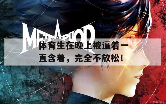 體育生在晚上被逼著一直含著，完全不放松！