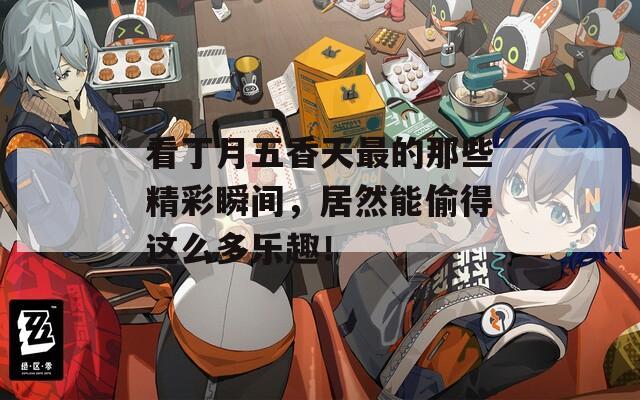 看丁月五香天最的那些精彩瞬間，居然能偷得這么多樂(lè)趣！