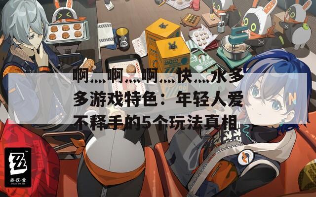 啊灬啊灬啊灬快灬水多多游戲特色：年輕人愛不釋手的5個玩法真相