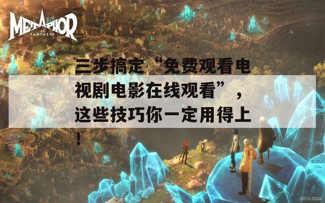 三步搞定“免費(fèi)觀看電視劇電影在線觀看”，這些技巧你一定用得上！