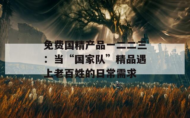 免費國精產(chǎn)品一二二三：當“國家隊”精品遇上老百姓的日常需求