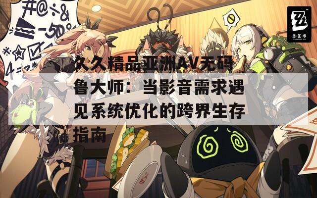 久久精品亞洲AV無碼魯大師：當(dāng)影音需求遇見系統(tǒng)優(yōu)化的跨界生存指南