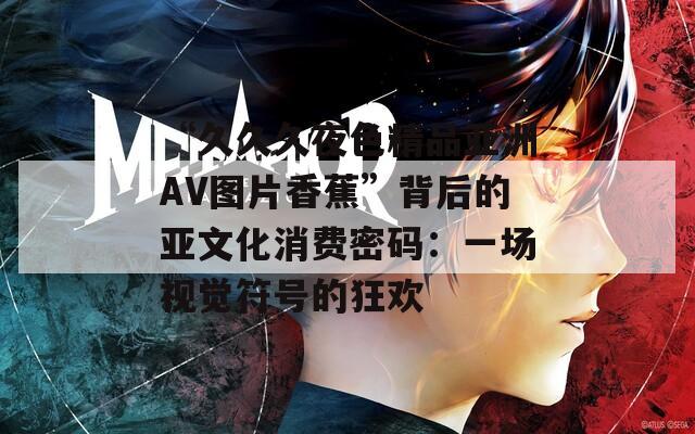 “久久久夜色精品亞洲AV圖片香蕉”背后的亞文化消費(fèi)密碼：一場(chǎng)視覺(jué)符號(hào)的狂歡