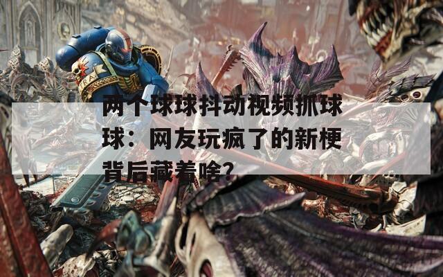 兩個(gè)球球抖動(dòng)視頻抓球球：網(wǎng)友玩瘋了的新梗背后藏著啥？