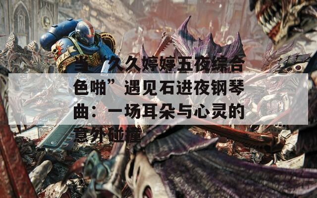 當“久久婷婷五夜綜合色啪”遇見石進夜鋼琴曲：一場耳朵與心靈的意外碰撞