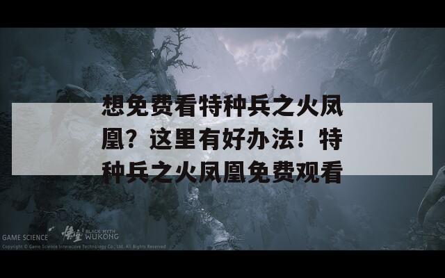 想免費(fèi)看特種兵之火鳳凰？這里有好辦法！特種兵之火鳳凰免費(fèi)觀看