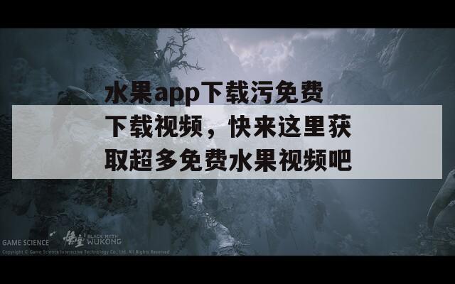 水果app下載污免費下載視頻，快來這里獲取超多免費水果視頻吧！