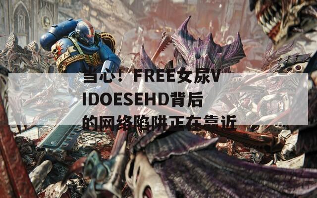 當(dāng)心！FREE女尿VIDOESEHD背后的網(wǎng)絡(luò)陷阱正在靠近