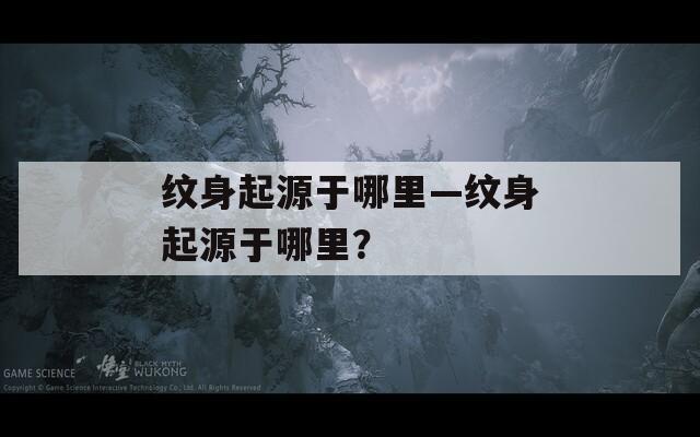 紋身起源于哪里—紋身起源于哪里？