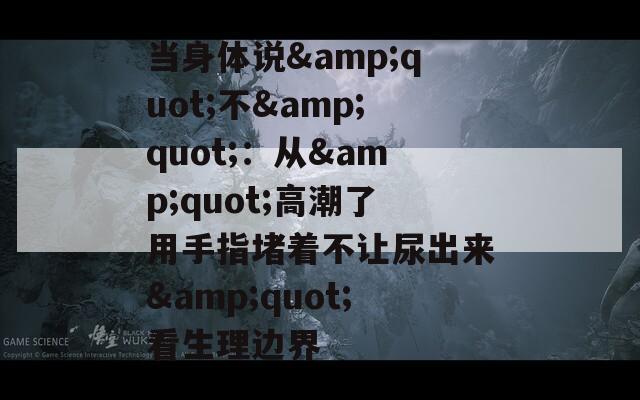 當(dāng)身體說&quot;不&quot;：從&quot;高潮了用手指堵著不讓尿出來&quot;看生理邊界