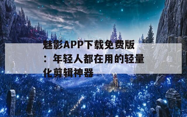 魅影APP下載免費版：年輕人都在用的輕量化剪輯神器