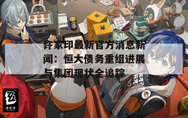許家印最新官方消息新聞：恒大債務(wù)重組進(jìn)展與集團(tuán)現(xiàn)狀全追蹤