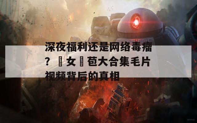 深夜福利還是網(wǎng)絡(luò)毒瘤？處女開苞大合集毛片視頻背后的真相