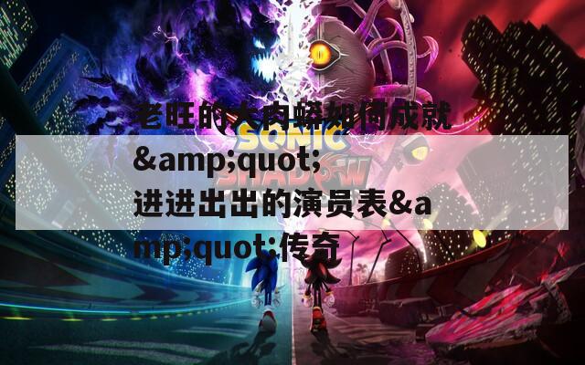 老旺的大肉蟒如何成就&quot;進(jìn)進(jìn)出出的演員表&quot;傳奇