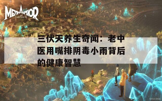 三伏天養(yǎng)生奇聞：老中醫(yī)用嘴排陰毒小雨背后的健康智慧