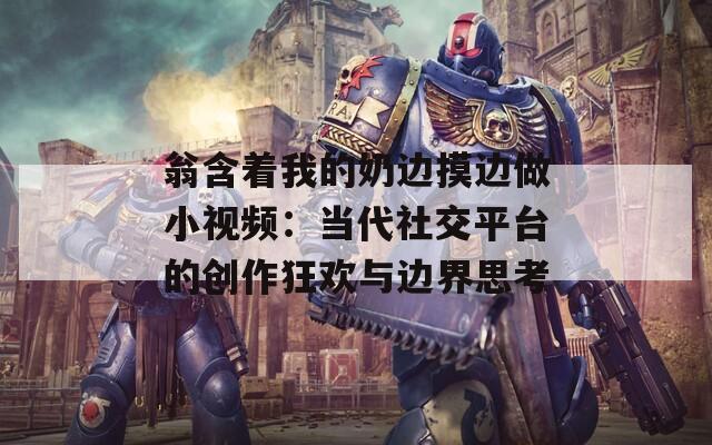 翁含著我的奶邊摸邊做小視頻：當(dāng)代社交平臺的創(chuàng)作狂歡與邊界思考